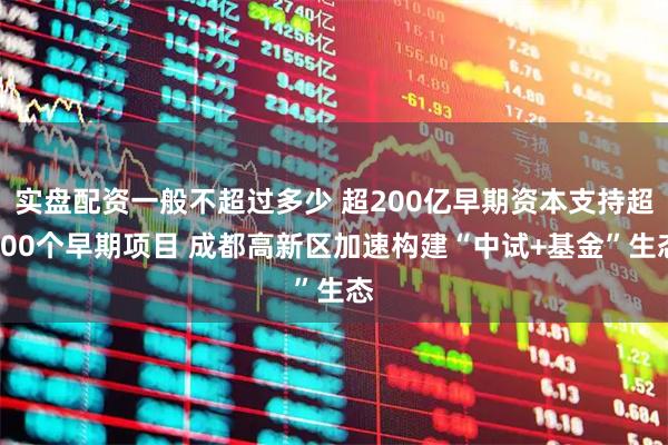 实盘配资一般不超过多少 超200亿早期资本支持超200个早期项目 成都高新区加速构建“中试+基金”生态