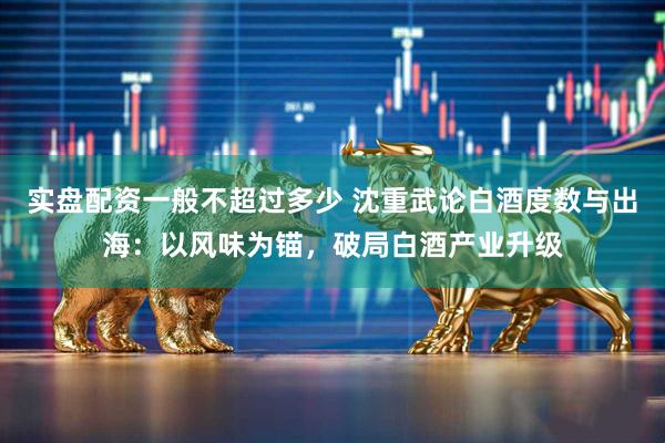 实盘配资一般不超过多少 沈重武论白酒度数与出海：以风味为锚，破局白酒产业升级