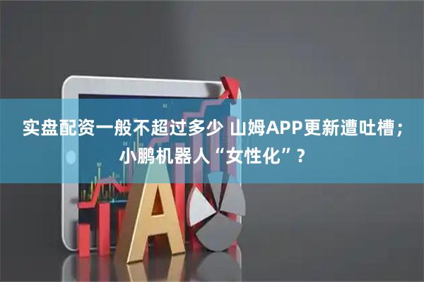 实盘配资一般不超过多少 山姆APP更新遭吐槽；小鹏机器人“女性化”？