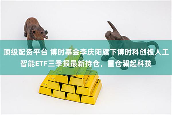 顶级配资平台 博时基金李庆阳旗下博时科创板人工智能ETF三季报最新持仓，重仓澜起科技