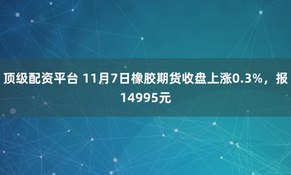 顶级配资平台 11月7日橡胶期货收盘上涨0.3%，报14995元