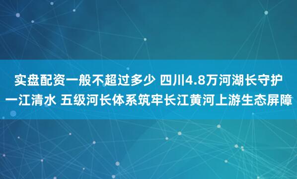 实盘配资一般不超过多少 四川4.8万河湖长守护一江清水 五级河长体系筑牢长江黄河上游生态屏障