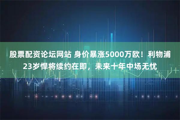 股票配资论坛网站 身价暴涨5000万欧!利物浦23岁悍将续约在即,未来十年中场无忧