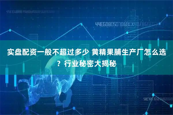 实盘配资一般不超过多少 黄精果脯生产厂怎么选？行业秘密大揭秘
