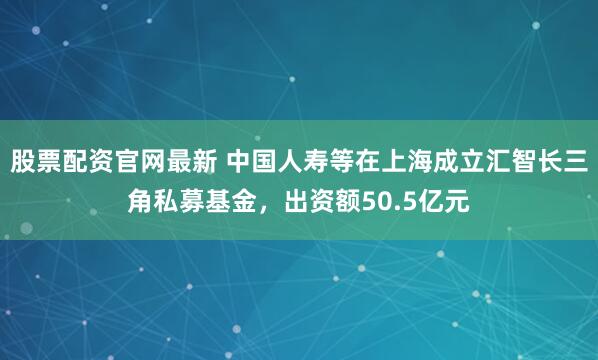 股票配资官网最新 中国人寿等在上海成立汇智长三角私募基金，出资额50.5亿元