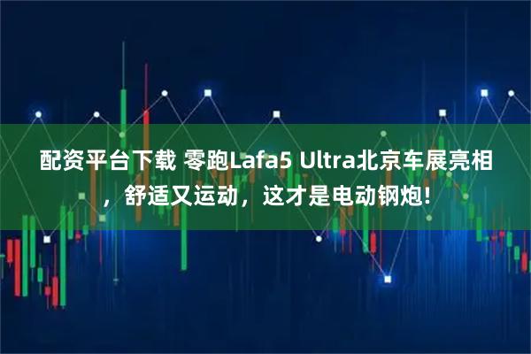 配资平台下载 零跑Lafa5 Ultra北京车展亮相，舒适又运动，这才是电动钢炮!