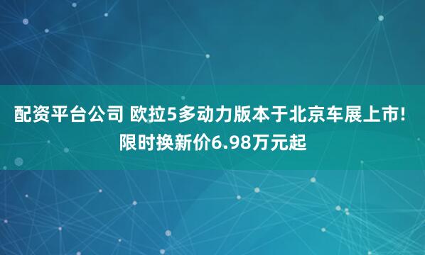 配资平台公司 欧拉5多动力版本于北京车展上市! 限时换新价6.98万元起