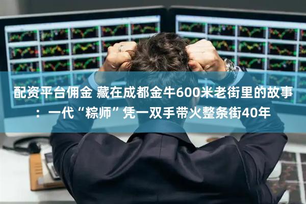 配资平台佣金 藏在成都金牛600米老街里的故事：一代“粽师”凭一双手带火整条街40年