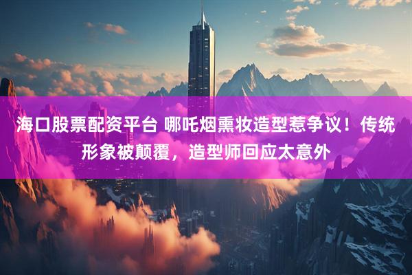 海口股票配资平台 哪吒烟熏妆造型惹争议！传统形象被颠覆，造型师回应太意外