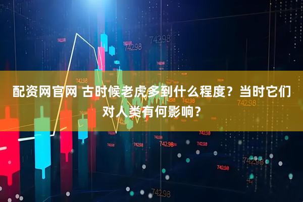 配资网官网 古时候老虎多到什么程度？当时它们对人类有何影响？