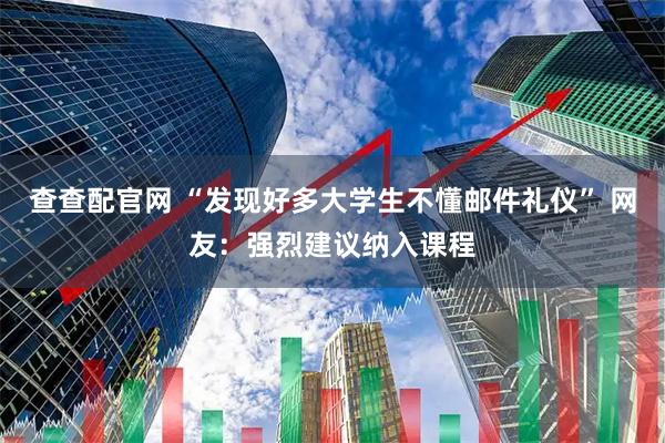 查查配官网 “发现好多大学生不懂邮件礼仪” 网友：强烈建议纳入课程