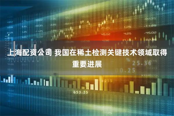上海配资公司 我国在稀土检测关键技术领域取得重要进展