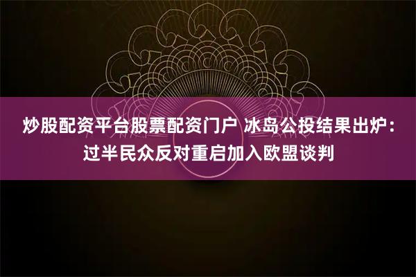 炒股配资平台股票配资门户 冰岛公投结果出炉：过半民众反对重启加入欧盟谈判