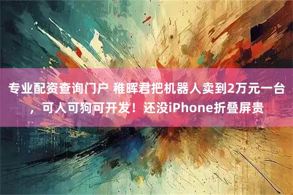 专业配资查询门户 稚晖君把机器人卖到2万元一台，可人可狗可开发！还没iPhone折叠屏贵
