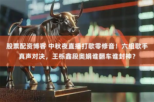 股票配资博客 中秋夜直播打歌零修音！六组歌手真声对决，王栎鑫段奥娟谁翻车谁封神？