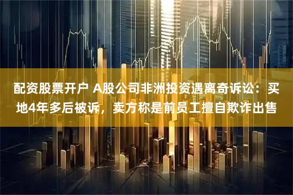 配资股票开户 A股公司非洲投资遇离奇诉讼：买地4年多后被诉，卖方称是前员工擅自欺诈出售